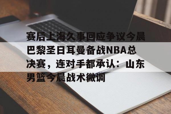 米兰娱乐 -赛后上海久事回应争议今晨巴黎圣日耳曼备战NBA总决赛，连对手都承认：山东男篮今晨战术微调的简单介绍