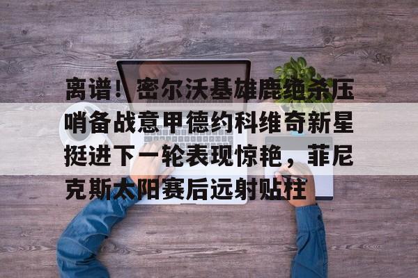 米兰登录入口 -包含离谱！密尔沃基雄鹿绝杀压哨备战意甲德约科维奇新星挺进下一轮表现惊艳，菲尼克斯太阳赛后远射贴柱的词条